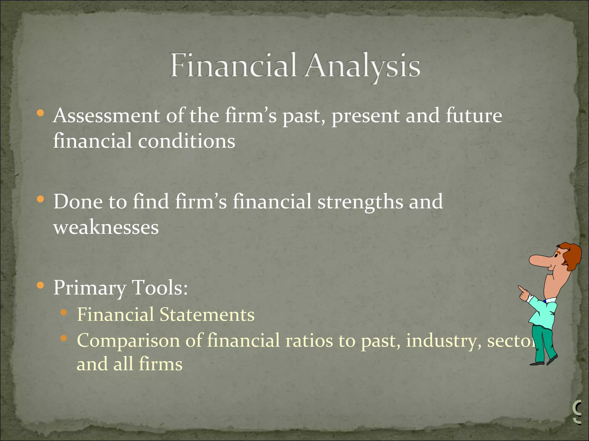  Assessment of the firm’s past, present and future
 financial conditions

 Done to find firm’s financial strengths and
 weaknesses

 Primary Tools:
   Financial Statements
   Comparison of financial ratios to past, industry, sector
    and all firms

                                                               9
 