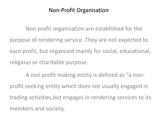 Non-Profit Organisation 
Non profit organisation are established for the 
purpose of rendering service. They are not expected to 
earn profit, but organised mainly for social, educational, 
religious or charitable purpose. 
A non profit making entity is defined as “a non-profit 
seeking entity which does not usually engaged in 
trading activities,but engages in rendering services to its 
members and society. 
 