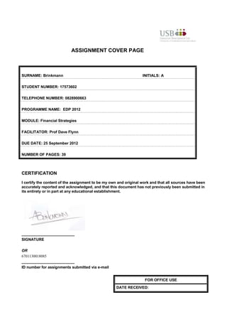 ASSIGNMENT COVER PAGE



SURNAME: Brinkmann                                                INITIALS: A

STUDENT NUMBER: 17573602

TELEPHONE NUMBER: 0828900663

PROGRAMME NAME: EDP 2012

MODULE: Financial Strategies

FACILITATOR: Prof Dave Flynn

DUE DATE: 25 September 2012

NUMBER OF PAGES: 39



CERTIFICATION
I certify the content of the assignment to be my own and original work and that all sources have been
accurately reported and acknowledged, and that this document has not previously been submitted in
its entirety or in part at any educational establishment.




_________________________
SIGNATURE

OR
6701130018085
_________________________
ID number for assignments submitted via e-mail


                                                                   FOR OFFICE USE
                                                    DATE RECEIVED:
 