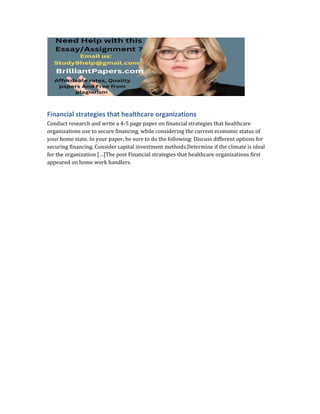 Financial strategies that healthcare organizations
Conduct research and write a 4-5 page paper on financial strategies that healthcare
organizations use to secure financing, while considering the current economic status of
your home state. In your paper, be sure to do the following: Discuss different options for
securing financing. Consider capital investment methods.Determine if the climate is ideal
for the organization […]The post Financial strategies that healthcare organizations first
appeared on home work handlers.
 