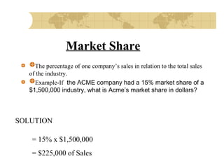 Market Share
The percentage of one company’s sales in relation to the total sales
of the industry.
Example-If the ACME company had a 15% market share of a
$1,500,000 industry, what is Acme’s market share in dollars?

SOLUTION
= 15% x $1,500,000
= $225,000 of Sales

 