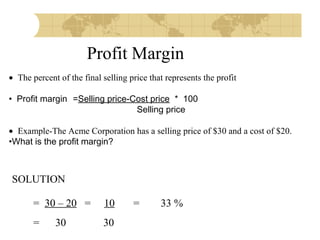 Profit Margin
• The percent of the final selling price that represents the profit
 
• Profit margin =Selling price-Cost price * 100
Selling price
 
• Example-The Acme Corporation has a selling price of $30 and a cost of $20.
•What is the profit margin?

SOLUTION
= 30 – 20 =

10

=

30

30

=

33 %

 