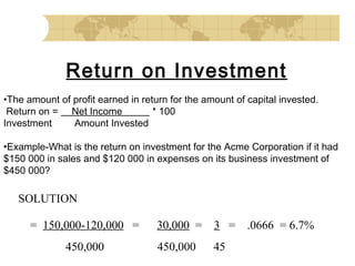 Return on Investment
•The amount of profit earned in return for the amount of capital invested.
 Return on = Net Income
* 100
Investment
Amount Invested
 
•Example-What is the return on investment for the Acme Corporation if it had
$150 000 in sales and $120 000 in expenses on its business investment of
$450 000?

SOLUTION
= 150,000-120,000 =

30,000 =

3 = .0666 = 6.7%

450,000

450,000

45

 