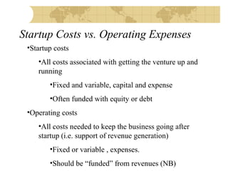Startup Costs vs. Operating Expenses
•Startup costs
•All costs associated with getting the venture up and
running
•Fixed and variable, capital and expense
•Often funded with equity or debt
•Operating costs
•All costs needed to keep the business going after
startup (i.e. support of revenue generation)
•Fixed or variable , expenses.
•Should be “funded” from revenues (NB)

 