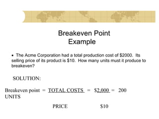 Breakeven Point
Example
• The Acme Corporation had a total production cost of $2000. Its
selling price of its product is $10. How many units must it produce to
breakeven?

SOLUTION:
Breakeven point = TOTAL COSTS = $2,000 = 200
UNITS
PRICE

$10

 
