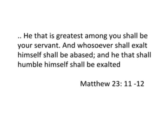 .. He that is greatest among you shall be your servant. And whosoever shall exalt himself shall be abased; and he that shall humble himself shall be exalted   Matthew 23: 11 -12 