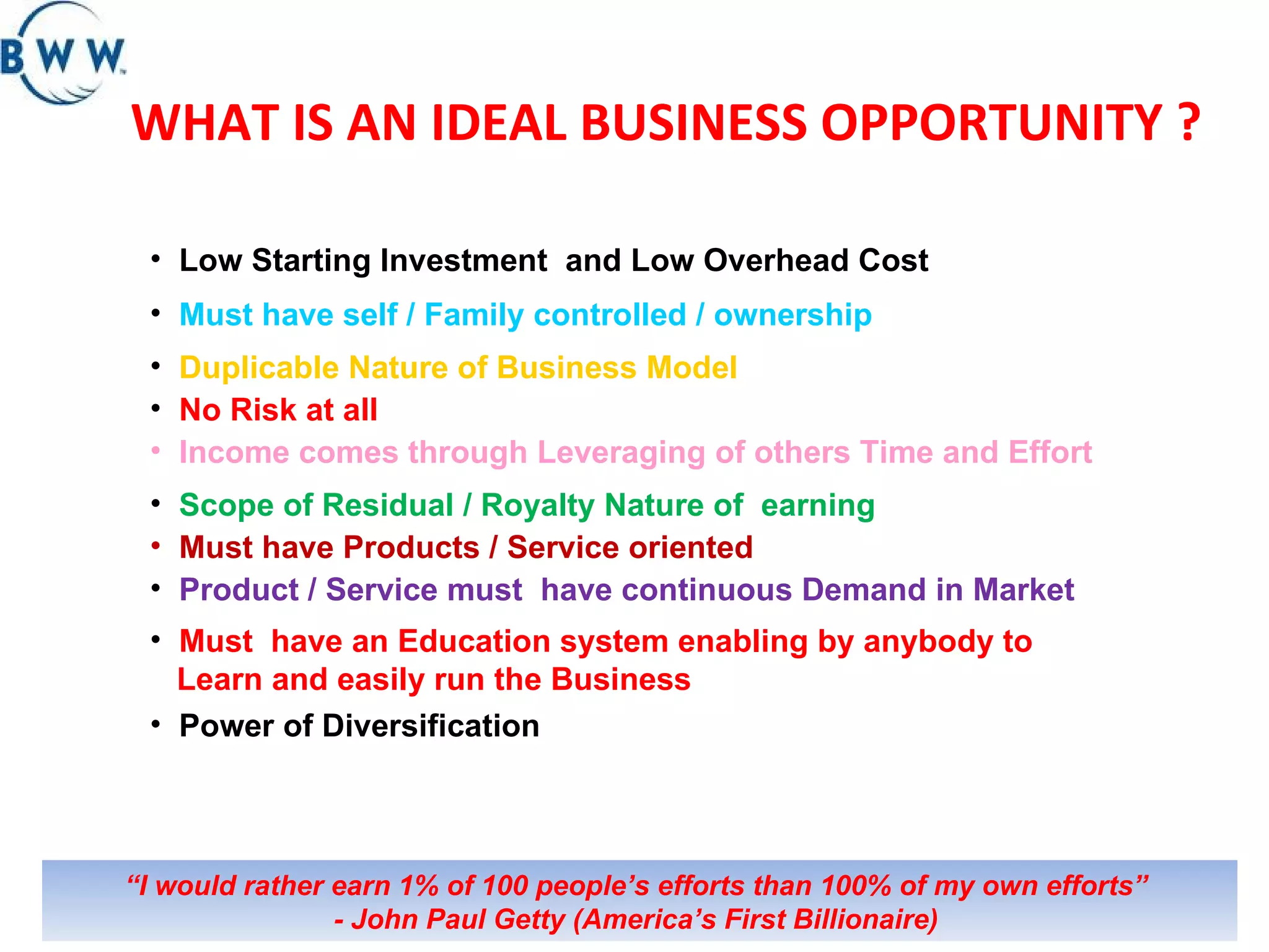 WHAT IS AN IDEAL BUSINESS OPPORTUNITY ? Low Starting Investment  and Low Overhead Cost  Must have self / Family controlled / ownership Duplicable Nature of Business Model Income comes through Leveraging of others Time and Effort  Scope of Residual / Royalty Nature of  earning  Must have Products / Service oriented Product / Service must  have continuous Demand in Market  Must  have an Education system enabling by anybody to Learn and easily run the Business  Power of Diversification No Risk at all “ I would rather earn 1% of 100 people’s efforts than 100% of my own efforts”  - John Paul Getty (America’s First Billionaire)   