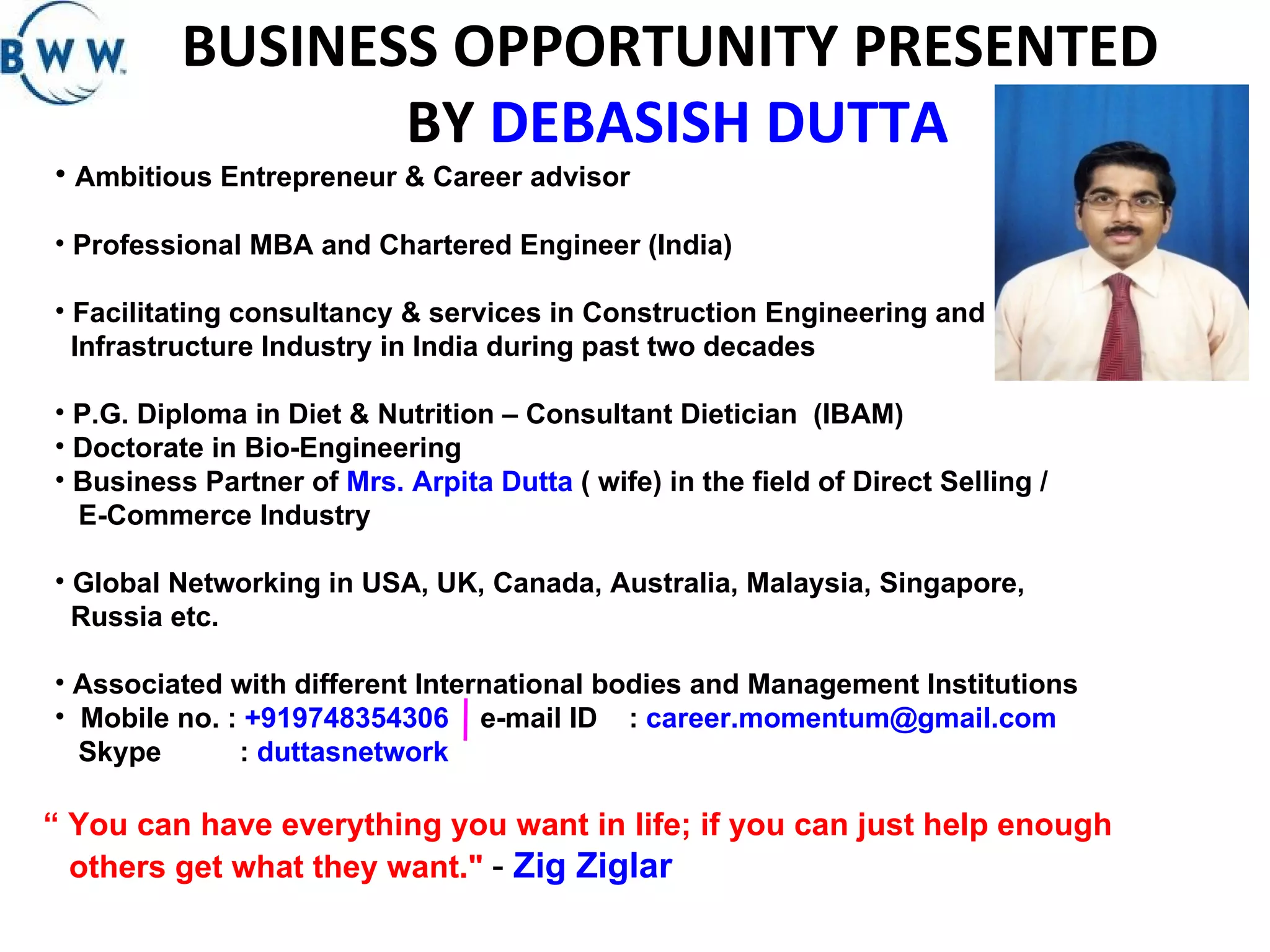 BUSINESS OPPORTUNITY PRESENTED  BY  DEBASISH DUTTA Ambitious Entrepreneur & Career advisor Professional MBA and Chartered Engineer (India)  Facilitating consultancy & services in Construction Engineering and Infrastructure Industry in India during past two decades P.G. Diploma in Diet & Nutrition – Consultant Dietician  (IBAM) Doctorate in Bio-Engineering  Business Partner of  Mrs. Arpita Dutta  ( wife) in the field of Direct Selling / E-Commerce Industry Global Networking in USA, UK, Canada, Australia, Malaysia, Singapore, Russia etc. Associated with different International bodies and Management Institutions Mobile no. :  +919748354306  e-mail ID  :  [email_address] Skype  :  duttasnetwork “  You can have everything you want in life; if you can just help enough  others get what they want.&quot;  -  Zig Ziglar   