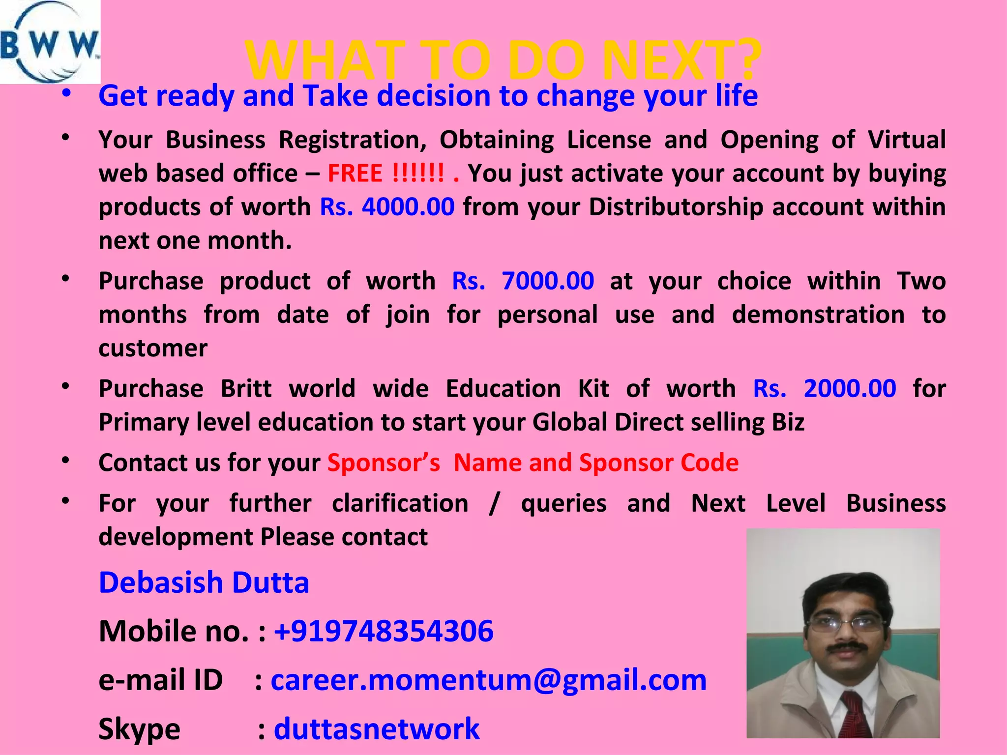 WHAT TO DO NEXT? Get ready and Take decision to change your life Your Business Registration, Obtaining License and Opening of Virtual web based office –  FREE !!!!!! .  You just activate your account by buying products of worth  Rs. 4000.00  from your Distributorship account within next one month. Purchase product of worth  Rs. 7000.00  at your choice within Two months from date of join for personal use and demonstration to customer Purchase Britt world wide Education Kit of worth  Rs. 2000.00  for Primary level education to start your Global Direct selling Biz  Contact us for your  Sponsor’s  Name and Sponsor Code  For your further clarification / queries and Next Level Business development Please contact  Debasish Dutta Mobile no. :  +919748354306  e-mail ID  :  [email_address] Skype  :  duttasnetwork 
