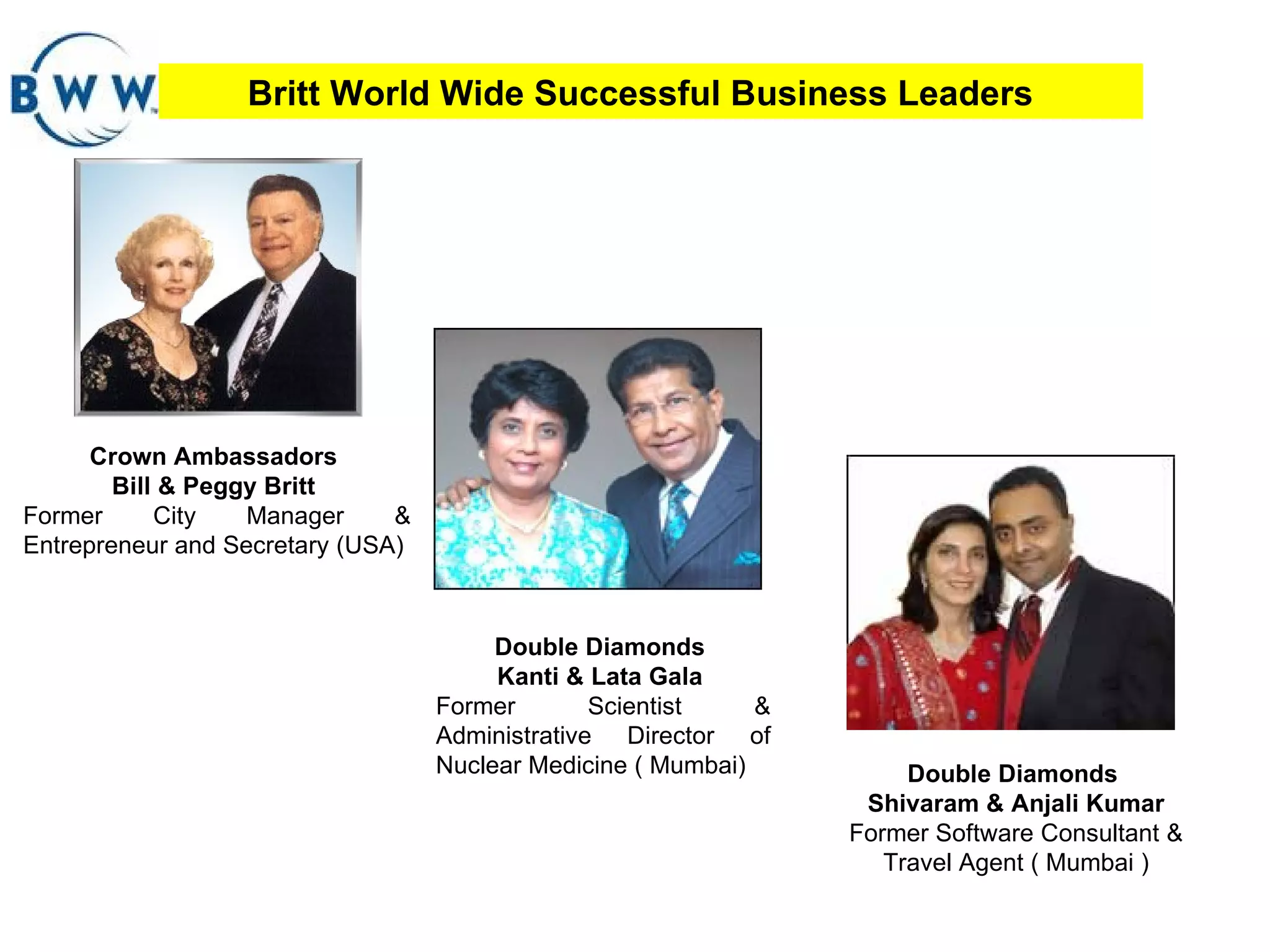 Britt World Wide Successful Business Leaders Crown Ambassadors  Bill & Peggy Britt  Former City Manager & Entrepreneur and Secretary (USA)  Double Diamonds  Kanti & Lata Gala  Former Scientist & Administrative Director of Nuclear Medicine ( Mumbai)  Double Diamonds  Shivaram & Anjali Kumar  Former Software Consultant & Travel Agent ( Mumbai ) 