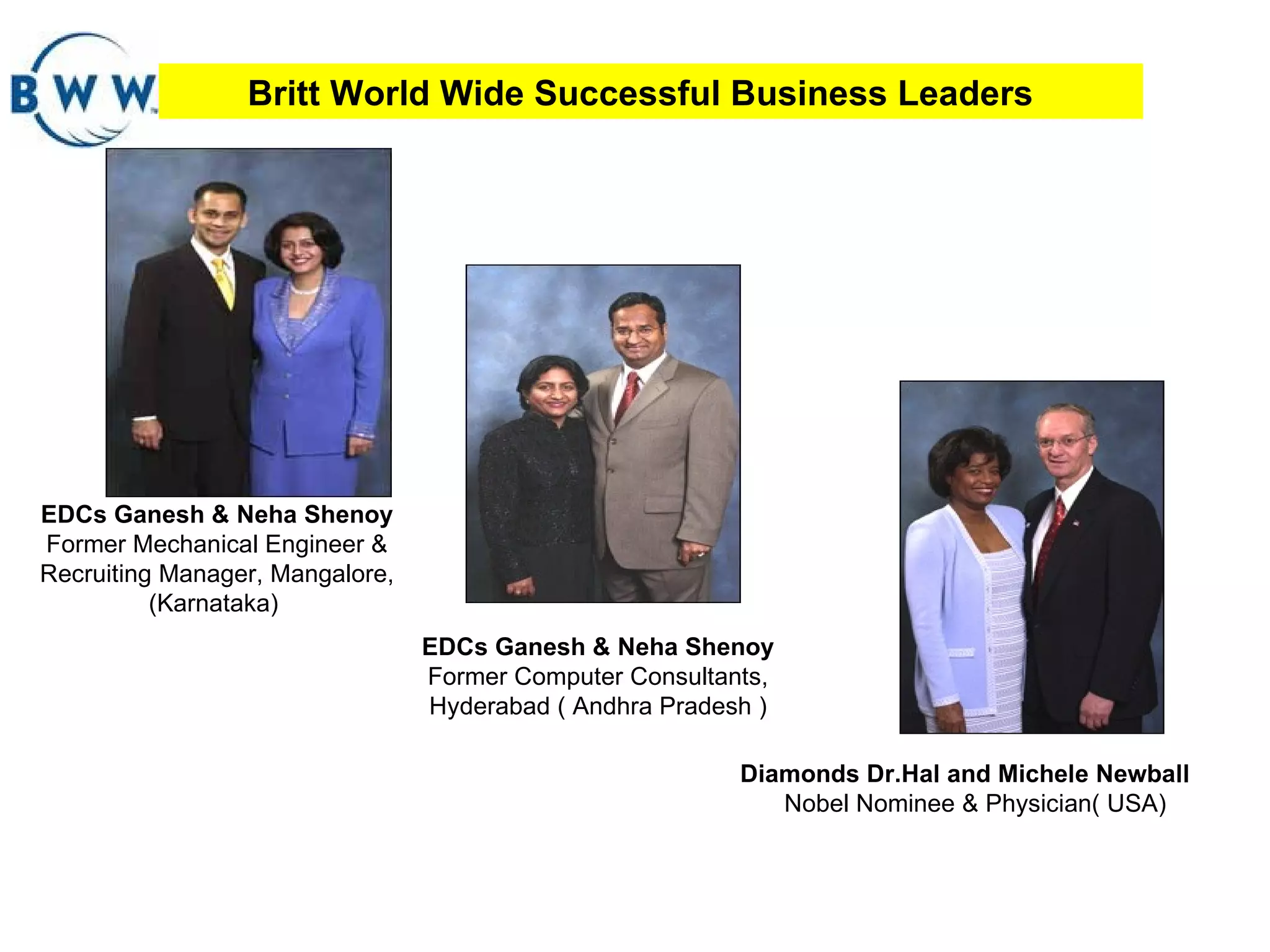 Britt World Wide Successful Business Leaders EDCs Ganesh & Neha Shenoy  Former Mechanical Engineer & Recruiting Manager, Mangalore, (Karnataka)  EDCs Ganesh & Neha Shenoy  Former Computer Consultants, Hyderabad ( Andhra Pradesh ) Diamonds Dr.Hal and Michele Newball  Nobel Nominee & Physician( USA) 