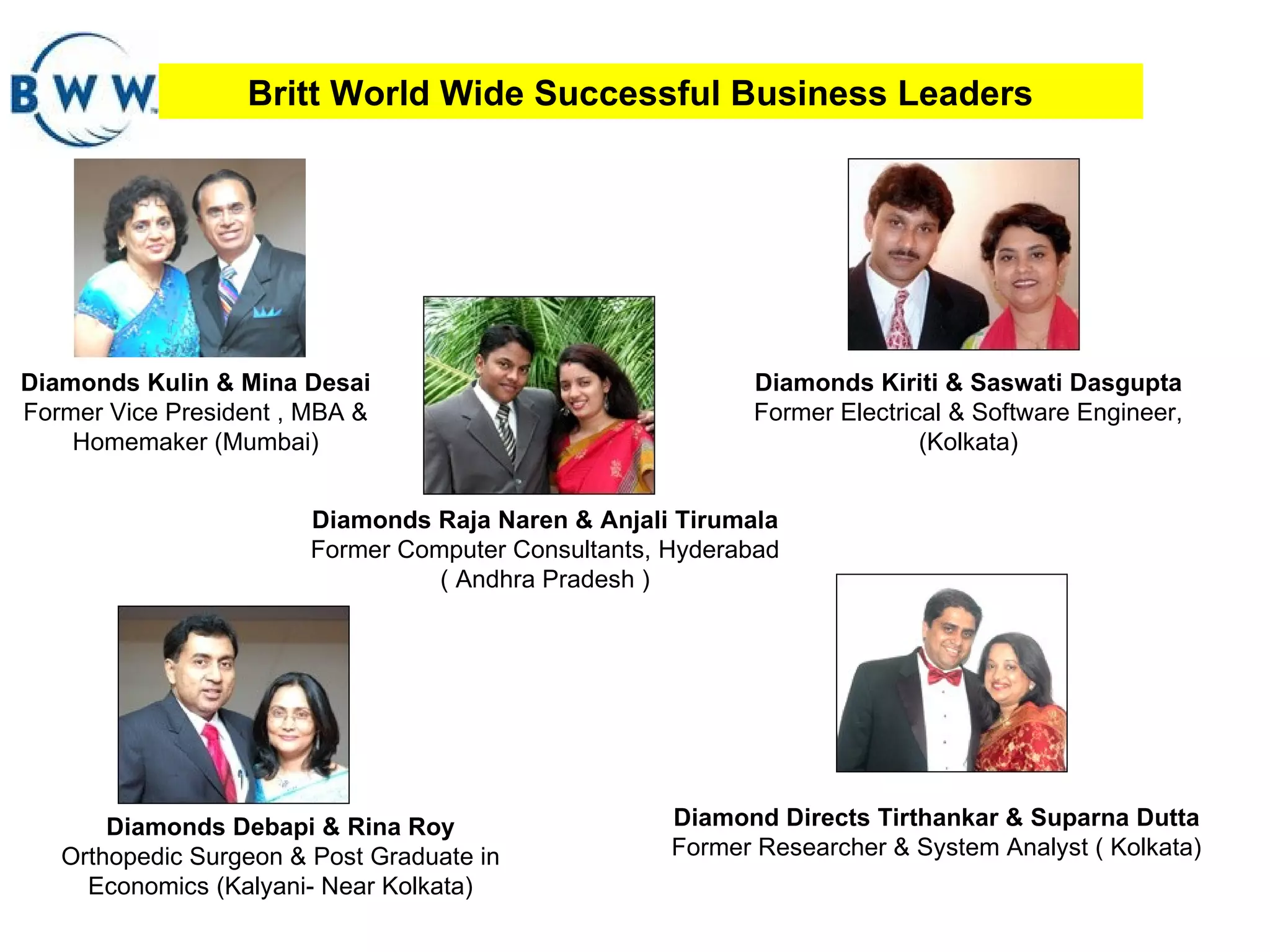 Britt World Wide Successful Business Leaders Diamonds Kulin & Mina Desai  Former Vice President , MBA & Homemaker (Mumbai) Diamonds Raja Naren & Anjali Tirumala Former Computer Consultants, Hyderabad  ( Andhra Pradesh ) Diamond Directs Tirthankar & Suparna Dutta  Former Researcher & System Analyst ( Kolkata) Diamonds Kiriti & Saswati Dasgupta   Former   Electrical & Software Engineer, (Kolkata) Diamonds Debapi & Rina Roy Orthopedic Surgeon & Post Graduate in Economics (Kalyani- Near Kolkata) 