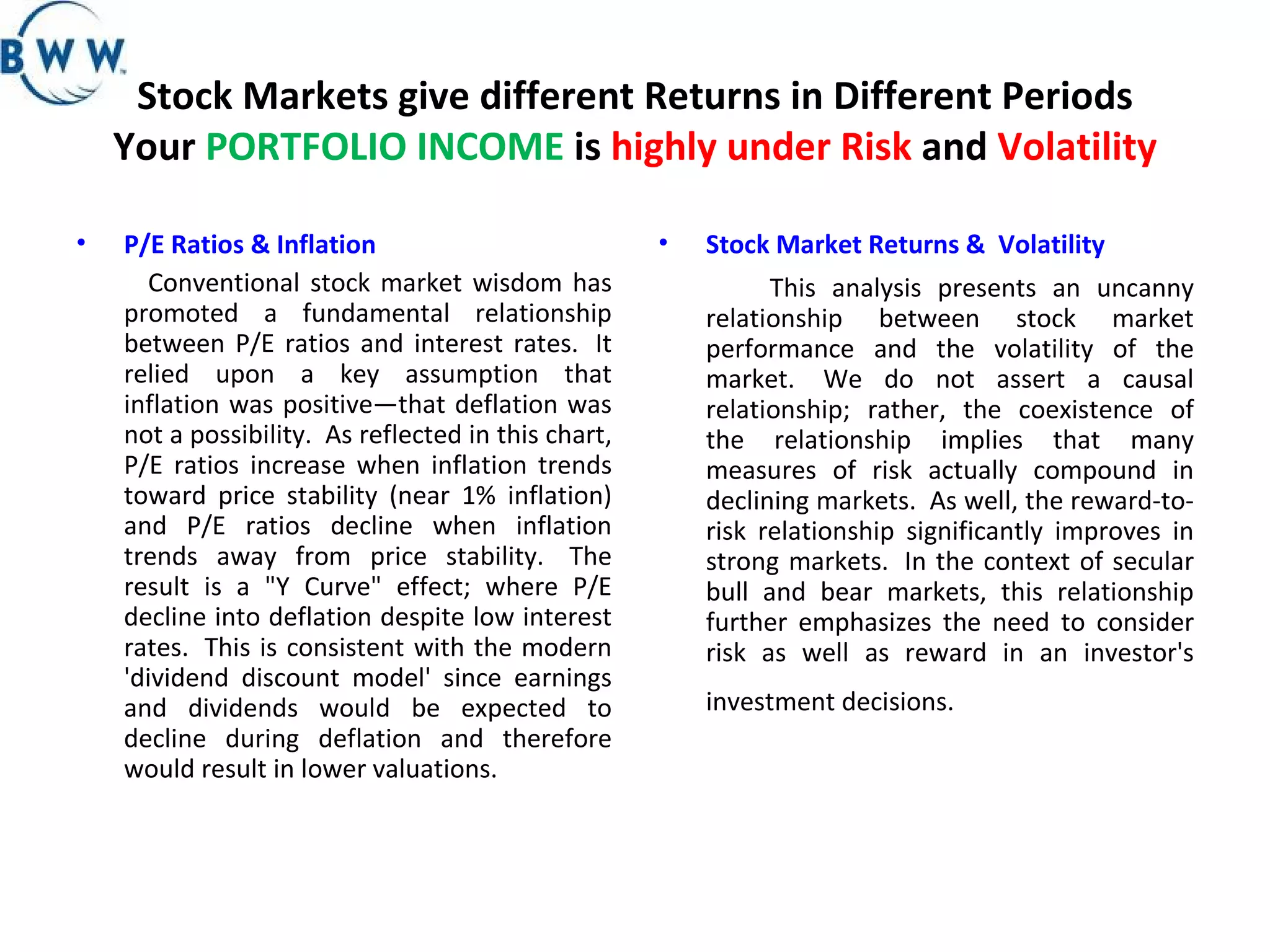 Stock Markets give different Returns in Different Periods Your  PORTFOLIO INCOME  is  highly under Risk  and  Volatility P/E Ratios & Inflation   Conventional stock market wisdom has promoted a fundamental relationship between P/E ratios and interest rates.  It relied upon a key assumption that inflation was positive—that deflation was not a possibility.  As reflected in this chart, P/E ratios increase when inflation trends toward price stability (near 1% inflation) and P/E ratios decline when inflation trends away from price stability.  The result is a &quot;Y Curve&quot; effect; where P/E decline into deflation despite low interest rates.  This is consistent with the modern 'dividend discount model' since earnings and dividends would be expected to decline during deflation and therefore would result in lower valuations. Stock Market Returns &    Volatility   This analysis presents an uncanny relationship between stock market performance and the volatility of the market.  We do not assert a causal relationship; rather, the coexistence of the relationship implies that many measures of risk actually compound in declining markets.  As well, the reward-to-risk relationship significantly improves in strong markets.  In the context of secular bull and bear markets, this relationship further emphasizes the need to consider risk as well as reward in an investor's investment decisions.    