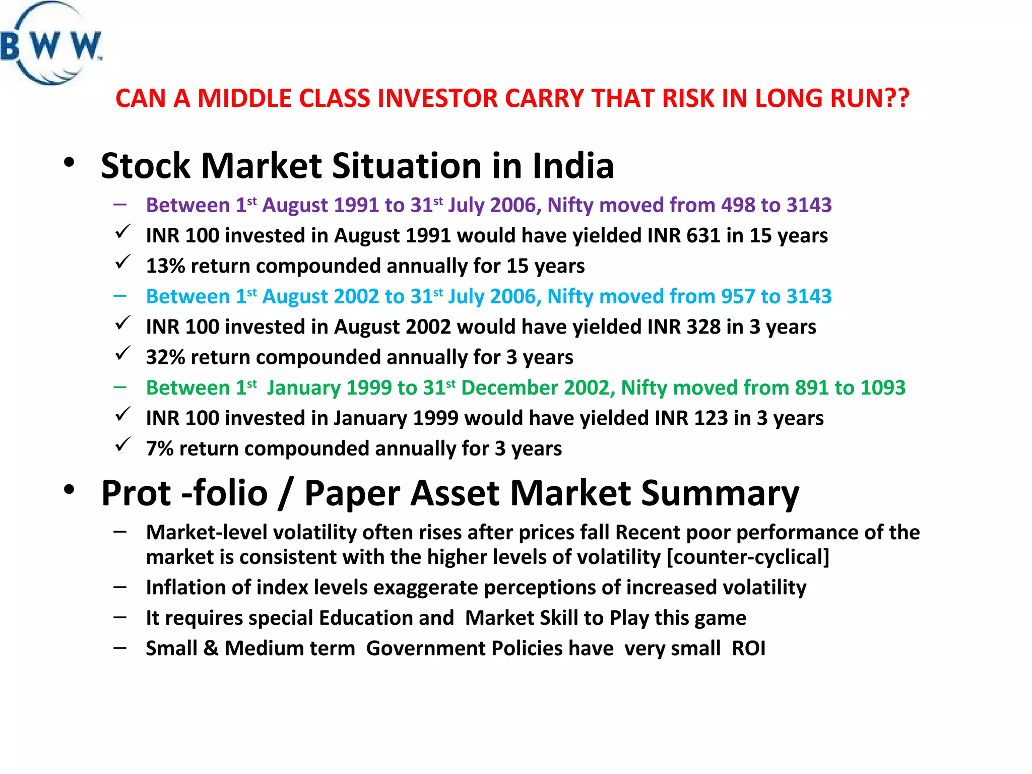 CAN A MIDDLE CLASS INVESTOR CARRY THAT RISK IN LONG RUN??  Stock Market Situation in India  Between 1 st  August 1991 to 31 st  July 2006, Nifty moved from 498 to 3143 INR 100 invested in August 1991 would have yielded INR 631 in 15 years 13% return compounded annually for 15 years  Between 1 st  August 2002 to 31 st  July 2006, Nifty moved from 957 to 3143 INR 100 invested in August 2002 would have yielded INR 328 in 3 years 32% return compounded annually for 3 years  Between 1 st   January 1999 to 31 st  December 2002, Nifty moved from 891 to 1093 INR 100 invested in January 1999 would have yielded INR 123 in 3 years 7% return compounded annually for 3 years  Prot -folio / Paper Asset Market Summary  Market-level volatility often rises after prices fall Recent poor performance of the market is consistent with the higher levels of volatility [counter-cyclical] Inflation of index levels exaggerate perceptions of increased volatility It requires special Education and  Market Skill to Play this game Small & Medium term  Government Policies have  very small  ROI  