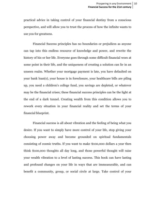 Prospering in any Environment 10
                                                 Financial Success for the 21st century



practical advice in taking control of your financial destiny from a conscious

perspective, and will allow you to trust the process of how the infinite wants to

use you for greatness.


       Financial Success principles has no boundaries or prejudices as anyone

can tap into this endless resource of knowledge and power, and rewrite the

history of his or her life. Everyone goes through some difficult financial woes at

some point in their life, and the uniqueness of creating a solution can lie in an

unseen realm. Whether your mortgage payment is late, you have defaulted on

your bank loan(s), your house is in foreclosure, your healthcare bills are piling

up, you need a children’s college fund, you savings are depleted, or whatever

may be the financial crises; these financial success principles can be the light at

the end of a dark tunnel. Creating wealth from this condition allows you to

rework every situation in your financial reality and set the terms of your

financial blueprint.


       Financial success is all about vibration and the feeling of being what you

desire. If you want to simply have more control of your life, stop giving your

choosing power away and become grounded on spiritual fundamentals

consisting of cosmic truths. If you want to make $100,000 dollars a year then

think $100,000 thoughts all day long, and those powerful thought will raise

your wealth vibration to a level of lasting success. This book can have lasting

and profound changes on your life in ways that are immeasurable, and can

benefit a community, group, or social circle at large. Take control of your
 