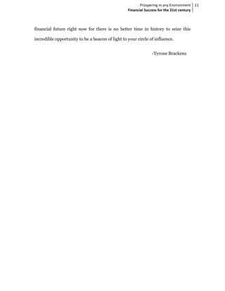 Prospering in any Environment 11
                                                  Financial Success for the 21st century



financial future right now for there is no better time in history to seize this

incredible opportunity to be a beacon of light to your circle of influence.


                                                               -Tyrone Brackens
 