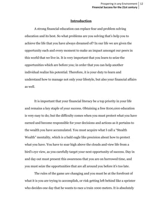 Prospering in any Environment 12
                                                   Financial Success for the 21st century



                                  Introduction

       A strong financial education can replace fear and problem solving

education and its best. So what problems are you solving that’s help you to

achieve the life that you have always dreamed of? In our life we are given the

opportunity each and every moment to make an impact amongst our peers in

this world that we live in. It is very important that you learn to seize the

opportunities which are before you; in order that you can help another

individual realize his potential. Therefore, it is your duty to learn and

understand how to manage not only your lifestyle, but also your financial affairs

as well.



       It is important that your financial literacy be a top priority in your life

and remains a key staple of your success. Obtaining a free $100,000 education

is very easy to do; but the difficulty comes when you must protect what you have

earned and become responsible for your decisions and actions as it pertains to

the wealth you have accumulated. You must acquire what I call a “Stealth

Wealth” mentality, which is a bald eagle like precision about how to protect

what you have. You have to soar high above the clouds and view life from a

bird’s eye view, as you carefully target your next opportunity of success. Day in

and day out must present this awareness that you are on borrowed time, and

you must seize the opportunities that are all around you before it’s too late.

       The rules of the game are changing and you must be at the forefront of

what it is you are trying to accomplish, or risk getting left behind like a sprinter

who decides one day that he wants to race a train 1000 meters. It is absolutely
 