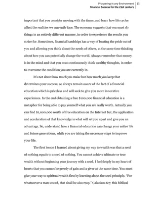 Prospering in any Environment 13
                                                  Financial Success for the 21st century



important that you consider moving with the times, and learn how life cycles

affect the realities we currently face. The economy suggests that you must do

things in an entirely different manner, in order to experience the results you

strive for. Sometimes, financial hardships has a way of beating the pride out of

you and allowing you think about the needs of others, at the same time thinking

about how you can potentially change the world. Always remember that money

is in the mind and that you must continuously think wealthy thoughts, in order

to overcome the condition you are currently in.

       It’s not about how much you make but how much you keep that

determines your success; so always remain aware of the fact of a financial

education which is priceless and will seek to give you more innovative

experiences. In the end obtaining a free $100,000 financial education is a

metaphor for being able to pay yourself what you are really worth. Actually you

can find $1,000,000 worth of free education on the Internet but, the application

and acceleration of that knowledge is what will set you apart and give you an

advantage. So, understand how a financial education can change your entire life

and future generations, while you are taking the necessary steps to improve

your life.

       The first lesson I learned about giving my way to wealth was that a seed

of nothing equals to a seed of nothing. You cannot achieve ultimate or true

wealth without beginning your journey with a seed. I feel deeply in my heart of

hearts that you cannot be greedy of gain and a giver at the same time. You must

give your way to spiritual wealth first by learning about the seed principle. “For

whatsoever a man sowed, that shall he also reap.” Galatians 6:7, this biblical
 