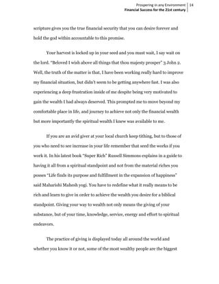 Prospering in any Environment 14
                                                  Financial Success for the 21st century



scripture gives you the true financial security that you can desire forever and

hold the god within accountable to this promise.


       Your harvest is locked up in your seed and you must wait, I say wait on

the lord. “Beloved I wish above all things that thou majesty prosper” 3 John 2.

Well, the truth of the matter is that, I have been working really hard to improve

my financial situation, but didn’t seem to be getting anywhere fast. I was also

experiencing a deep frustration inside of me despite being very motivated to

gain the wealth I had always deserved. This prompted me to move beyond my

comfortable place in life, and journey to achieve not only the financial wealth

but more importantly the spiritual wealth I knew was available to me.


       If you are an avid giver at your local church keep tithing, but to those of

you who need to see increase in your life remember that seed the works if you

work it. In his latest book “Super Rich” Russell Simmons explains in a guide to

having it all from a spiritual standpoint and not from the material riches you

posses “Life finds its purpose and fulfillment in the expansion of happiness”

said Maharishi Mahesh yogi. You have to redefine what it really means to be

rich and learn to give in order to achieve the wealth you desire for a biblical

standpoint. Giving your way to wealth not only means the giving of your

substance, but of your time, knowledge, service, energy and effort to spiritual

endeavors.


       The practice of giving is displayed today all around the world and

whether you know it or not, some of the most wealthy people are the biggest
 