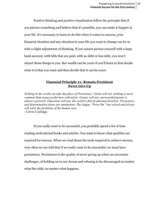Prospering in any Environment 16
                                                     Financial Success for the 21st century



       Positive thinking and positive visualization follow the principle that if

you picture something and believe that it’s possible, you can make it happen in

your life. It’s necessary to learn to do this when it comes to success, your

financial situation and any situation in your life you want to change can be so

with a slight adjustment of thinking. If you cannot picture yourself with a large

bank account, with bills that are paid, with no debt or less debt, you won’t

attract those things to you. But wealth can be yours if you’ll learn to first decide

what it is that you want and then decide that it can be yours.


                 Financial Principle #1- Remain Persistent
                               Never Give Up

  othing in the world can take the place of Persistence. Talent will not; nothing is more
common than unsuccessful men with talent. Genius will not; unrewarded genius is
almost a proverb. Education will not; the world is full of educated derelicts. Persistence
and determination alone are omnipotent. The slogan “Press On” has solved and always
will solve the problems of the human race.
- Calvin Coolidge-



       If you really want to be successful, you probably spend a lot of time

reading motivational books and articles. You want to know what qualities are

required for success. When we read about the tools required to achieve success,

very often we are told that if we really want to be successful, we must have

persistence. Persistence is the quality of never giving up when we encounter

challenges, of holding on to our dream and refusing to be discouraged no matter

what the odds, no matter what happens.
 