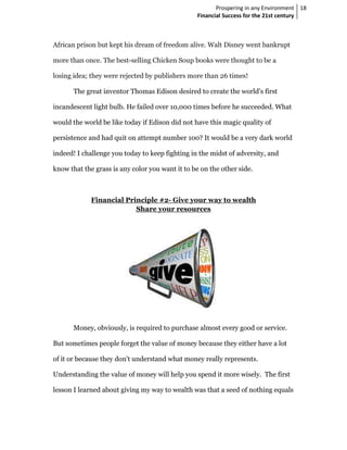 Prospering in any Environment 18
                                                 Financial Success for the 21st century



African prison but kept his dream of freedom alive. Walt Disney went bankrupt

more than once. The best-selling Chicken Soup books were thought to be a

losing idea; they were rejected by publishers more than 26 times!

       The great inventor Thomas Edison desired to create the world's first

incandescent light bulb. He failed over 10,000 times before he succeeded. What

would the world be like today if Edison did not have this magic quality of

persistence and had quit on attempt number 100? It would be a very dark world

indeed! I challenge you today to keep fighting in the midst of adversity, and

know that the grass is any color you want it to be on the other side.



             Financial Principle #2- Give your way to wealth
                          Share your resources




       Money, obviously, is required to purchase almost every good or service.

But sometimes people forget the value of money because they either have a lot

of it or because they don't understand what money really represents.

Understanding the value of money will help you spend it more wisely. The first

lesson I learned about giving my way to wealth was that a seed of nothing equals
 