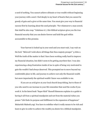 Prospering in any Environment 19
                                                   Financial Success for the 21st century



a seed of nothing. You cannot achieve ultimate or true wealth without beginning

your journey with a seed. I feel deeply in my heart of hearts that you cannot be

greedy of gain and a giver at the same time. You must give your way to financial

success first by learning about the seed principle. “For whatsoever a man sowed,

that shall he also reap.” Galatians 6:7, this biblical scripture gives you the true

financial security that you can desire forever and hold the god within

accountable to this promise.



       Your harvest is locked up in your seed and you must wait, I say wait on

the lord. “Beloved I wish above all things that thou majesty prosper” 3 John 2.

Well the truth of the matter is that I have been working really hard to improve

my financial situation, but didn’t seem to be getting anywhere fast. I was also

experiencing a deep frustration inside of me in spite of being very motivated to

gain the wealth I had always deserved. This prompted me to move beyond my

comfortable place in life, and journey to achieve not only the financial wealth

but more importantly the spiritual wealth I knew was available to me.

       If you are an avid giver at your local church keep tithing, but to those of

you who need to see increase in your life remember that seed the works if you

work it. In his latest book “Super Rich” Russell Simmons explains in a guide to

having it all from a spiritual standpoint and not from the material riches you

posses “Life finds its purpose and fulfillment in the expansion of happiness”

Maharishi Mahesh yogi. You have to redefine what it really means to be rich and

learn to give in order to achieve the wealth you desire for a biblical standpoint.
 