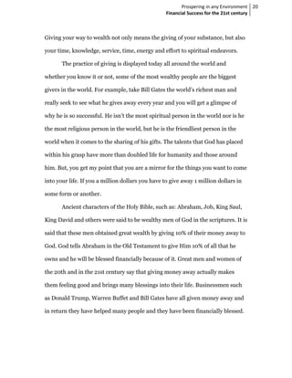 Prospering in any Environment 20
                                                   Financial Success for the 21st century



Giving your way to wealth not only means the giving of your substance, but also

your time, knowledge, service, time, energy and effort to spiritual endeavors.

       The practice of giving is displayed today all around the world and

whether you know it or not, some of the most wealthy people are the biggest

givers in the world. For example, take Bill Gates the world’s richest man and

really seek to see what he gives away every year and you will get a glimpse of

why he is so successful. He isn’t the most spiritual person in the world nor is he

the most religious person in the world, but he is the friendliest person in the

world when it comes to the sharing of his gifts. The talents that God has placed

within his grasp have more than doubled life for humanity and those around

him. But, you get my point that you are a mirror for the things you want to come

into your life. If you a million dollars you have to give away 1 million dollars in

some form or another.

       Ancient characters of the Holy Bible, such as: Abraham, Job, King Saul,

King David and others were said to be wealthy men of God in the scriptures. It is

said that these men obtained great wealth by giving 10% of their money away to

God. God tells Abraham in the Old Testament to give Him 10% of all that he

owns and he will be blessed financially because of it. Great men and women of

the 20th and in the 21st century say that giving money away actually makes

them feeling good and brings many blessings into their life. Businessmen such

as Donald Trump, Warren Buffet and Bill Gates have all given money away and

in return they have helped many people and they have been financially blessed.
 