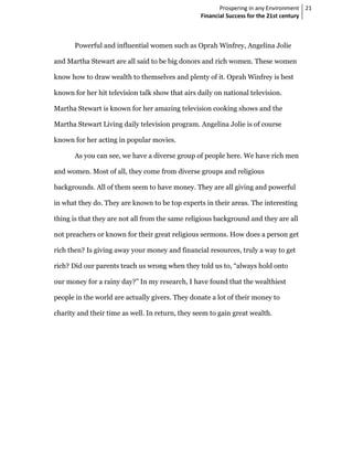 Prospering in any Environment 21
                                                  Financial Success for the 21st century



       Powerful and influential women such as Oprah Winfrey, Angelina Jolie

and Martha Stewart are all said to be big donors and rich women. These women

know how to draw wealth to themselves and plenty of it. Oprah Winfrey is best

known for her hit television talk show that airs daily on national television.

Martha Stewart is known for her amazing television cooking shows and the

Martha Stewart Living daily television program. Angelina Jolie is of course

known for her acting in popular movies.

       As you can see, we have a diverse group of people here. We have rich men

and women. Most of all, they come from diverse groups and religious

backgrounds. All of them seem to have money. They are all giving and powerful

in what they do. They are known to be top experts in their areas. The interesting

thing is that they are not all from the same religious background and they are all

not preachers or known for their great religious sermons. How does a person get

rich then? Is giving away your money and financial resources, truly a way to get

rich? Did our parents teach us wrong when they told us to, “always hold onto

our money for a rainy day?” In my research, I have found that the wealthiest

people in the world are actually givers. They donate a lot of their money to

charity and their time as well. In return, they seem to gain great wealth.
 