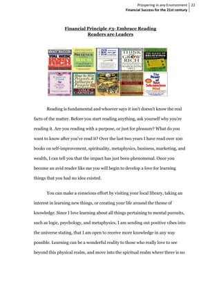 Prospering in any Environment 22
                                                 Financial Success for the 21st century



                Financial Principle #3- Embrace Reading
                          Readers are Leaders




      Reading is fundamental and whoever says it isn’t doesn’t know the real

facts of the matter. Before you start reading anything, ask yourself why you're

reading it. Are you reading with a purpose, or just for pleasure? What do you

want to know after you've read it? Over the last two years I have read over 100

books on self-improvement, spirituality, metaphysics, business, marketing, and

wealth, I can tell you that the impact has just been phenomenal. Once you

become an avid reader like me you will begin to develop a love for learning

things that you had no idea existed.


      You can make a conscious effort by visiting your local library, taking an

interest in learning new things, or creating your life around the theme of

knowledge. Since I love learning about all things pertaining to mental pursuits,

such as logic, psychology, and metaphysics, I am sending out positive vibes into

the universe stating, that I am open to receive more knowledge in any way

possible. Learning can be a wonderful reality to those who really love to see

beyond this physical realm, and move into the spiritual realm where there is no
 