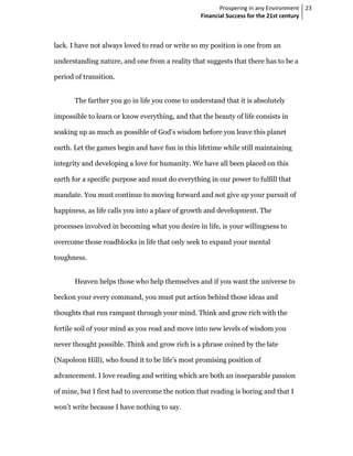 Prospering in any Environment 23
                                                 Financial Success for the 21st century



lack. I have not always loved to read or write so my position is one from an

understanding nature, and one from a reality that suggests that there has to be a

period of transition.


       The farther you go in life you come to understand that it is absolutely

impossible to learn or know everything, and that the beauty of life consists in

soaking up as much as possible of God’s wisdom before you leave this planet

earth. Let the games begin and have fun in this lifetime while still maintaining

integrity and developing a love for humanity. We have all been placed on this

earth for a specific purpose and must do everything in our power to fulfill that

mandate. You must continue to moving forward and not give up your pursuit of

happiness, as life calls you into a place of growth and development. The

processes involved in becoming what you desire in life, is your willingness to

overcome those roadblocks in life that only seek to expand your mental

toughness.


       Heaven helps those who help themselves and if you want the universe to

beckon your every command, you must put action behind those ideas and

thoughts that run rampant through your mind. Think and grow rich with the

fertile soil of your mind as you read and move into new levels of wisdom you

never thought possible. Think and grow rich is a phrase coined by the late

(Napoleon Hill), who found it to be life’s most promising position of

advancement. I love reading and writing which are both an inseparable passion

of mine, but I first had to overcome the notion that reading is boring and that I

won’t write because I have nothing to say.
 