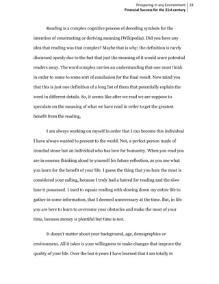 Prospering in any Environment 24
                                                    Financial Success for the 21st century



       Reading is a complex cognitive process of decoding symbols for the

intention of constructing or deriving meaning (Wikipedia). Did you have any

idea that reading was that complex? Maybe that is why; the definition is rarely

discussed openly due to the fact that just the meaning of it would scare potential

readers away. The word complex carries an understanding that one must think

in order to come to some sort of conclusion for the final result. Now mind you

that this is just one definition of a long list of them that potentially explain the

word in different details. So, it seems like after we read we are suppose to

speculate on the meaning of what we have read in order to get the greatest

benefit from the reading,


       I am always working on myself in order that I can become this individual

I have always wanted to present to the world. Not, a perfect person made of

ironclad stone but an individual who has love for humanity. When you read you

are in essence thinking aloud to yourself for future reflection, as you use what

you learn for the benefit of your life. I guess the thing that you hate the most is

considered your calling, because I truly had a hatred for reading and the slow

lane it possessed. I used to equate reading with slowing down my entire life to

gather in some information, that I deemed unnecessary at the time. But, in life

you are here to learn to overcome your obstacles and make the most of your

time, because money is plentiful but time is not.


       It doesn’t matter about your background, age, demographics or

environment. All it takes is your willingness to make changes that improve the

quality of your life. Over the last 6 years I have learned that I am totally in
 