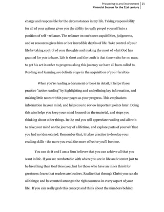 Prospering in any Environment 25
                                                    Financial Success for the 21st century



charge and responsible for the circumstances in my life. Taking responsibility

for all of your actions gives you the ability to really propel yourself into a

position of self –reliance. The reliance on one's own capabilities, judgments,

and or resources gives him or her incredible depths of life. Take control of your

life by taking control of your thoughts and making the most of what God has

granted for you to have. Life is short and the truth is that time waits for no man;

to get his act in order to progress along this journey we have all been called to.

Reading and learning are definite steps in the acquisition of your faculties.


         When you're reading a document or book in detail, it helps if you

practice "active reading" by highlighting and underlining key information, and

making little notes within your pages as your progress. This emphasizes

information in your mind, and helps you to review important points later. Doing

this also helps you keep your mind focused on the material, and stops you

thinking about other things. In the end you will appreciate reading and allow it

to take your mind on the journey of a lifetime, and explore parts of yourself that

you had no idea existed. Remember that, it takes practice to develop your

reading skills - the more you read the more effective you'll become.


       You can do it and I am a firm believer that you can achieve all that you

want in life. If you are comfortable with where you are in life and content just to

be breathing then God bless you, but for those who have an inner thirst for

greatness; learn that readers are leaders. Realize that through Christ you can do

all things; and be counted amongst the righteousness in every aspect of your

life. If you can really grab this concept and think about the numbers behind
 