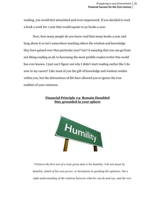 Prospering in any Environment 26
                                                       Financial Success for the 21st century



reading, you would feel astonished and even empowered. If you decided to read

a book a week for 1 year that would equate to 52 books a year.


       Now, how many people do you know read that many books a year and

brag about it or isn’t somewhere teaching others the wisdom and knowledge

they have gained over that particular year? Isn’t it amazing that you can go from

not liking reading at all, to becoming the most prolific reader/writer this world

has ever known. I just can’t figure out why I didn’t start reading earlier like I do

now in my career? Like most of you the gift of knowledge and wisdom resides

within you, but the distractions of life have allowed you to ignore the true

realities of your existence.



                 Financial Principle #4- Remain Humbled
                      Stay grounded in your sphere




       “I believe the first test of a truly great man is his humility. I do not mean by

       humility, doubt of his own power, or hesitation in speaking his opinions; but a

       right understanding of the relation between what he can do and say, and the rest
 
