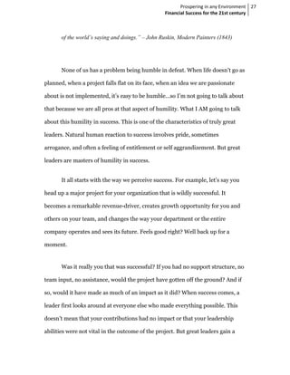 Prospering in any Environment 27
                                                   Financial Success for the 21st century



       of the world’s saying and doings.” – John Ruskin, Modern Painters (1843)




       None of us has a problem being humble in defeat. When life doesn’t go as

planned, when a project falls flat on its face, when an idea we are passionate

about is not implemented, it’s easy to be humble…so I’m not going to talk about

that because we are all pros at that aspect of humility. What I AM going to talk

about this humility in success. This is one of the characteristics of truly great

leaders. Natural human reaction to success involves pride, sometimes

arrogance, and often a feeling of entitlement or self aggrandizement. But great

leaders are masters of humility in success.


       It all starts with the way we perceive success. For example, let’s say you

head up a major project for your organization that is wildly successful. It

becomes a remarkable revenue-driver, creates growth opportunity for you and

others on your team, and changes the way your department or the entire

company operates and sees its future. Feels good right? Well back up for a

moment.


       Was it really you that was successful? If you had no support structure, no

team input, no assistance, would the project have gotten off the ground? And if

so, would it have made as much of an impact as it did? When success comes, a

leader first looks around at everyone else who made everything possible. This

doesn’t mean that your contributions had no impact or that your leadership

abilities were not vital in the outcome of the project. But great leaders gain a
 
