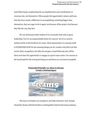 Prospering in any Environment 28
                                                   Financial Success for the 21st century



loyal following by emphasizing the accomplishments and contributions of
                   emphasizing

everyone else, not themselves. When people feel appreciated, valued, and know

that they have made a difference in accomplishing something bigger than

themselves, they are eager to do it again; not because of the project, but because

they like the way they feel.


       We can all become better leaders if we reconsider that what is great

leadership. Yes it is an unquenchable desire for success. Yes it is a need to
          .

initiate and be at the forefront of a cause. Most importantly it is a giving credit
                                                  importantly

to EVERYONE ELSE for the amazing things you do. Leaders who fail to do this
                                                                       this,

receive their recognition, but often do not gain a loyal following who will be

there next time the opportunity to engage in a great cause arises. Use success as
                                                           arises.     succ

the launch pad for the next great thing you and those you can lead accomplish.
                                                                   accomplish



                   Financial Principle #5 Dare to Dream
                                       #5-
                          Create a lasting legacy




       The story of Joseph is an example to all Godly dreamers. How Joseph

shared his dream with his brothers resulting bitter hatred and insane jealousy,
                                   resulting
 