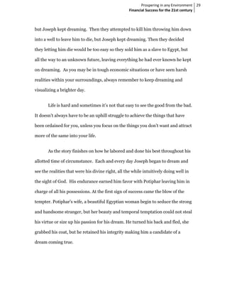 Prospering in any Environment 29
                                                    Financial Success for the 21st century



but Joseph kept dreaming. Then they attempted to kill him throwing him down

into a well to leave him to die, but Joseph kept dreaming. Then they decided

they letting him die would be too easy so they sold him as a slave to Egypt, but

all the way to an unknown future, leaving everything he had ever known he kept

on dreaming. As you may be in tough economic situations or have seen harsh

realities within your surroundings, always remember to keep dreaming and

visualizing a brighter day.


       Life is hard and sometimes it’s not that easy to see the good from the bad.

It doesn’t always have to be an uphill struggle to achieve the things that have

been ordained for you, unless you focus on the things you don’t want and attract

more of the same into your life.


       As the story finishes on how he labored and done his best throughout his

allotted time of circumstance. Each and every day Joseph began to dream and

see the realities that were his divine right, all the while intuitively doing well in

the sight of God. His endurance earned him favor with Potiphar leaving him in

charge of all his possessions. At the first sign of success came the blow of the

tempter. Potiphar's wife, a beautiful Egyptian woman begin to seduce the strong

and handsome stranger, but her beauty and temporal temptation could not steal

his virtue or size up his passion for his dream. He turned his back and fled, she

grabbed his coat, but he retained his integrity making him a candidate of a

dream coming true.
 