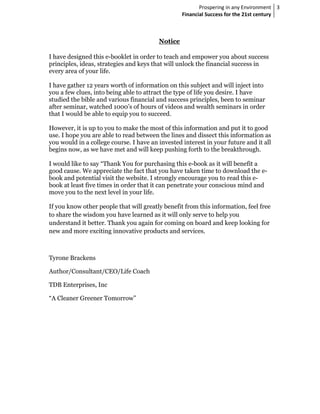 Prospering in any Environment 3
                                                  Financial Success for the 21st century



                                         Notice

I have designed this e-booklet in order to teach and empower you about success
principles, ideas, strategies and keys that will unlock the financial success in
every area of your life.

I have gather 12 years worth of information on this subject and will inject into
you a few clues, into being able to attract the type of life you desire. I have
studied the bible and various financial and success principles, been to seminar
after seminar, watched 1000’s of hours of videos and wealth seminars in order
that I would be able to equip you to succeed.

However, it is up to you to make the most of this information and put it to good
use. I hope you are able to read between the lines and dissect this information as
you would in a college course. I have an invested interest in your future and it all
begins now, as we have met and will keep pushing forth to the breakthrough.

I would like to say “Thank You for purchasing this e-book as it will benefit a
good cause. We appreciate the fact that you have taken time to download the e-
book and potential visit the website. I strongly encourage you to read this e-
book at least five times in order that it can penetrate your conscious mind and
move you to the next level in your life.

If you know other people that will greatly benefit from this information, feel free
to share the wisdom you have learned as it will only serve to help you
understand it better. Thank you again for coming on board and keep looking for
new and more exciting innovative products and services.



Tyrone Brackens

Author/Consultant/CEO/Life Coach

TDB Enterprises, Inc

“A Cleaner Greener Tomorrow”
 