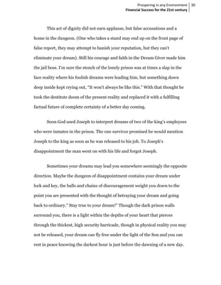 Prospering in any Environment 30
                                                  Financial Success for the 21st century



       This act of dignity did not earn applause, but false accusations and a

home in the dungeon. (One who takes a stand may end up on the front page of

false report, they may attempt to banish your reputation, but they can't

eliminate your dream). Still his courage and faith in the Dream Giver made him

the jail boss. I'm sure the stench of the lonely prison was at times a slap in the

face reality where his foolish dreams were leading him, but something down

deep inside kept crying out, “It won't always be like this." With that thought he

took the destitute doom of the present reality and replaced it with a fulfilling

factual future of complete certainty of a better day coming.


       Soon God used Joseph to interpret dreams of two of the king’s employees

who were inmates in the prison. The one survivor promised he would mention

Joseph to the king as soon as he was released to his job. To Joseph's

disappointment the man went on with his life and forgot Joseph.


       Sometimes your dreams may lead you somewhere seemingly the opposite

direction. Maybe the dungeon of disappointment contains your dream under

lock and key, the balls and chains of discouragement weight you down to the

point you are presented with the thought of betraying your dream and going

back to ordinary." Stay true to your dream!" Though the dark prison walls

surround you, there is a light within the depths of your heart that pierces

through the thickest, high security barricade, though in physical reality you may

not be released, your dream can fly free under the light of the Son and you can

rest in peace knowing the darkest hour is just before the dawning of a new day.
 