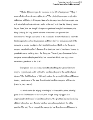 Prospering in any Environment 31
                                                  Financial Success for the 21st century



       “What a difference one day can make in the life of a dreamer." “When I

am weak, then I am strong.....2Cor 12:10." The trip to the dungeon is often the

ticket that will bring it all to pass. Soon after the experience in the dungeon you

will actually look back with tears and a smile and thank God for allowing you to

be put there.)You see Joseph's dungeon experience brought him closer to the

king. One day the king needed a dream interpreted and guesses who

remembered? Joseph was called to the palace and there God anointed him with

the interpretation of the king’s dream and there he went from a resident of the

dungeon to second most powerful ruler in the nation. (Faith in the dungeon

earns crowns in the palace). Because Joseph stayed true to his dream, it came to

pass in the most unlikely place, the dungeon. (You and your dream may be in a

dungeon sentenced to impossibility, but remember this is your opportune

moment to get closer to the KING.


       Your prison is on the same piece of land as the palace, your labor will

soon be remembered and it will just be a walk next door to the reality of your

dream. Take that blind step of faith and wait on the arms of the Giver of Dreams

to carry you the rest of the way. Soon the stories of the dungeon will turn to

jewels in your crown.)


       In time Joseph, the mighty ruler begins to live out his dream point by

point. Soon trouble came to the land, but Joseph being equipped and

experienced with trouble became the deliverer. The great famine met the mercy

of the wisdom God gave Joseph, who had a storehouse of plenty for all to

partake. Not only Egypt enjoyed the prosperity, but Joseph opened his arms to
 