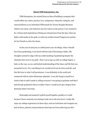 Prospering in any Environment 33
                                                   Financial Success for the 21st century



                          About TDB Enterprises, Inc

       TDB Enterprises, Inc started from an idea of building a company that

would reflect my values, passion, love, uniqueness, character, integrity, and

resourcefulness as an individual.TDB stands for Tyrone Douglas Brackens

which is my name, and embraces my true nature as the person I was created to

be. I always had inspirations of being an entrepreneur from the days when my

father sold snacks in the park, to when my mother hosted Tupperware parties

for her friends to sell a few items.


       In the year of 2005 my so called junior year of college, when I should

have been graduating, I was faced with the task of becoming a father. My

thoughts seemed to align with my understanding of graduating despite the

obstacles that were in my path. Here I am at age 24 with no college degree, a

baby on the way, no car, and lacked understanding of the times and life that was

presented to me. Yet, something in me would not let me lie down and die, and

this life force is what I call persistence. I was definitely in the world and

enamored with its entire illusionary splendor. I was also lying to myself as I

tried to fake it until I made it, telling everyone I was going to graduate and that I

had already graduated when in reality I knew I would never get a degree from

Kentucky State University.


       Distraught and maimed I pulled myself together quickly as I could

because I knew maturity was aiming to take me to the next level. I really did

enjoy my college experiences in those days, and can look back and recognize my

lack of focus, patience and persistence that kept me from achieving my life’s
 