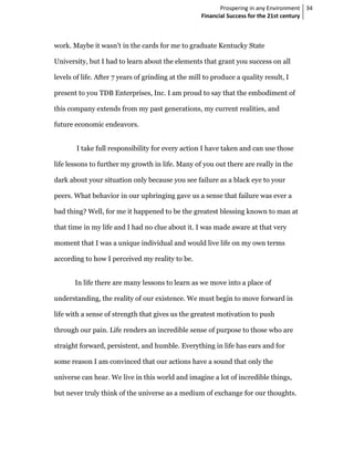Prospering in any Environment 34
                                                    Financial Success for the 21st century



work. Maybe it wasn’t in the cards for me to graduate Kentucky State

University, but I had to learn about the elements that grant you success on all

levels of life. After 7 years of grinding at the mill to produce a quality result, I

present to you TDB Enterprises, Inc. I am proud to say that the embodiment of

this company extends from my past generations, my current realities, and

future economic endeavors.


        I take full responsibility for every action I have taken and can use those

life lessons to further my growth in life. Many of you out there are really in the

dark about your situation only because you see failure as a black eye to your

peers. What behavior in our upbringing gave us a sense that failure was ever a

bad thing? Well, for me it happened to be the greatest blessing known to man at

that time in my life and I had no clue about it. I was made aware at that very

moment that I was a unique individual and would live life on my own terms

according to how I perceived my reality to be.


       In life there are many lessons to learn as we move into a place of

understanding, the reality of our existence. We must begin to move forward in

life with a sense of strength that gives us the greatest motivation to push

through our pain. Life renders an incredible sense of purpose to those who are

straight forward, persistent, and humble. Everything in life has ears and for

some reason I am convinced that our actions have a sound that only the

universe can hear. We live in this world and imagine a lot of incredible things,

but never truly think of the universe as a medium of exchange for our thoughts.
 
