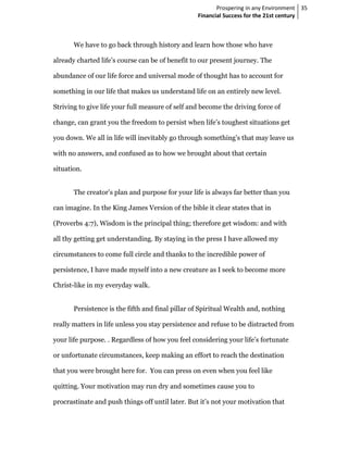 Prospering in any Environment 35
                                                  Financial Success for the 21st century



       We have to go back through history and learn how those who have

already charted life’s course can be of benefit to our present journey. The

abundance of our life force and universal mode of thought has to account for

something in our life that makes us understand life on an entirely new level.

Striving to give life your full measure of self and become the driving force of

change, can grant you the freedom to persist when life’s toughest situations get

you down. We all in life will inevitably go through something’s that may leave us

with no answers, and confused as to how we brought about that certain

situation.


       The creator’s plan and purpose for your life is always far better than you

can imagine. In the King James Version of the bible it clear states that in

(Proverbs 4:7), Wisdom is the principal thing; therefore get wisdom: and with

all thy getting get understanding. By staying in the press I have allowed my

circumstances to come full circle and thanks to the incredible power of

persistence, I have made myself into a new creature as I seek to become more

Christ-like in my everyday walk.


       Persistence is the fifth and final pillar of Spiritual Wealth and, nothing

really matters in life unless you stay persistence and refuse to be distracted from

your life purpose. . Regardless of how you feel considering your life’s fortunate

or unfortunate circumstances, keep making an effort to reach the destination

that you were brought here for. You can press on even when you feel like

quitting. Your motivation may run dry and sometimes cause you to

procrastinate and push things off until later. But it’s not your motivation that
 