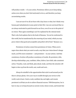 Prospering in any Environment 36
                                                  Financial Success for the 21st century



will produce results — it’s your action. Persistence allows you to keep taking

action even when you don’t feel motivated to do so, and therefore you keep

accumulating results.


       I am not sure if we all are born with a lazy bone or what, but I think every

human gets lackadaisical at some point in their life. I am not convinced that we

are always motivated to push forward in our lives, even if we are to the point of

no return. Then again something’s can’t be explained by the rational mind.

That’s why God explains that in the book of Romans, “do not be conformed to

this world, but be transformed by the renewing of your mind, which you may

prove what is that good and acceptable and perfect will of God.” Romans 12:2.


       Persistence of action comes from persistence of vision. When you’re

super-clear about what you want in such a way that your vision doesn’t change

much, you’ll be more consistent — and persistent — in your actions. And that

consistency of action will produce consistency of results. Be persistent, click,

develop relationships, pray, meditate, tithes, believe, have faith, take consistent

action. Visualize, read, and think, plan ahead, study, and then the miracles will

begin to show up from the north, east, south and west. .


       Always be mindful to the opportunities that exist in and around you for

there is always plenty. Give your way to wealth through your service to the

world, read at least 1 book a week, meditate day and night, and remain

persistent in all that you do to achieve financial success. TDB Enterprises, Inc is

here to stay as we keep focused on current events, future events, and trends that
 