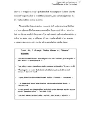 Prospering in any Environment 37
                                                         Financial Success for the 21st century



allow us to compete in today’s global market. It is our prayer that you take the

necessary steps of action to be all that you can be, and learn to appreciate the

life you have at this current moment.


       We are at the beginning of an economic shift unlike anything that has

ever been witnessed before, as you are reading these words it is my intention

that you like me you feel the unrest of the nations and understand something is

boiling hot about ready to spill over. We have no clue what it is but we must

prepare for the opportunity to take advantage of what may lie ahead.



         Bonus #1: 7 Strategic Biblical Quotes for Financial
               #1:                             for
         Success!
         Success!

 o   "But thou should remember the Lord your God; for it is he that gives the power to
     make wealth." – Deuteronomy 8: 18


 o   "A gracious woman retains honor; and strong men retain riches." Proverbs 11: 16

 o   "Wealth gotten by vanity shall diminish; but he that gathers by labor shall
     increase." – Proverbs 13: 11


 o   "A good man leaves an inheritance to his children's children." – Proverbs 13: 22


 o   "The crown of the wise is their riches but the foolishness of fools is folly." –
     Proverbs14: 24

 o   “Riches are with me, durable riches. My fruits is better than gold, and my revenue
     is better than choice silver”. – Proverbs 8: 18-19

 o   “The silver is mine, the gold is mine” says the LORD of host. – Haggai 2: 8
 