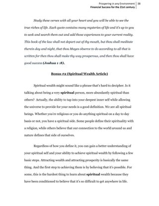 Prospering in any Environment 38
                                                   Financial Success for the 21st century



       Study these verses with all your heart and you will be able to see the

true riches of life. Each quote contains many mysteries of life and it’s up to you

to seek and search them out and add those experiences to your current reality.

This book of the law shall not depart out of thy mouth, but thou shall meditate

therein day and night, that thou Mayes observe to do according to all that is

written for then thou shall make thy way prosperous, and then thou shall have

good success (Joshua 1 :8).


                    Bonus #2 (Spiritual Wealth Article)


       Spiritual wealth might sound like a phrase that’s hard to decipher. Is it

talking about being a very spiritual person, more abundantly spiritual than

others? Actually, the ability to tap into your deepest inner self while allowing

the universe to provide for your needs is a good definition. We are all spiritual

beings. Whether you’re religious or you do anything spiritual on a day to day

basis or not, you have a spiritual side. Some people define their spirituality with

a religion, while others believe that our connection to the world around us and

nature defines that side of ourselves.


       Regardless of how you define it, you can gain a better understanding of

your spiritual self and your ability to achieve spiritual wealth by following a few

basic steps. Attracting wealth and attracting prosperity is basically the same

thing. And the first step to achieving them is by believing that it’s possible. For

some, this is the hardest thing to learn about spiritual wealth because they

have been conditioned to believe that it’s so difficult to get anywhere in life.
 
