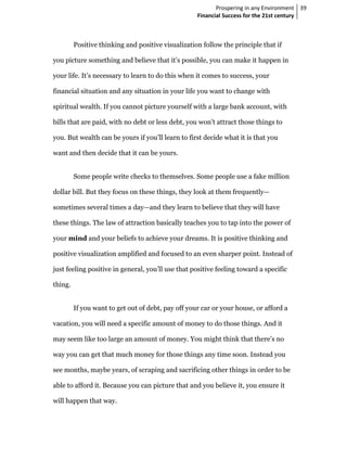 Prospering in any Environment 39
                                                    Financial Success for the 21st century



         Positive thinking and positive visualization follow the principle that if

you picture something and believe that it’s possible, you can make it happen in

your life. It’s necessary to learn to do this when it comes to success, your

financial situation and any situation in your life you want to change with

spiritual wealth. If you cannot picture yourself with a large bank account, with

bills that are paid, with no debt or less debt, you won’t attract those things to

you. But wealth can be yours if you’ll learn to first decide what it is that you

want and then decide that it can be yours.


         Some people write checks to themselves. Some people use a fake million

dollar bill. But they focus on these things, they look at them frequently—

sometimes several times a day—and they learn to believe that they will have

these things. The law of attraction basically teaches you to tap into the power of

your mind and your beliefs to achieve your dreams. It is positive thinking and

positive visualization amplified and focused to an even sharper point. Instead of

just feeling positive in general, you’ll use that positive feeling toward a specific

thing.


         If you want to get out of debt, pay off your car or your house, or afford a

vacation, you will need a specific amount of money to do those things. And it

may seem like too large an amount of money. You might think that there’s no

way you can get that much money for those things any time soon. Instead you

see months, maybe years, of scraping and sacrificing other things in order to be

able to afford it. Because you can picture that and you believe it, you ensure it

will happen that way.
 