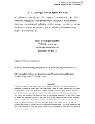 Prospering in any Environment 4
                                                                  Financial Success for the 21st century



                     2012© Copyright Text-by Tyrone Brackens

All rights reserved under the USA copyright conventions. No part of this
book may be reproduced or transmitted in any form or by any means,
electronic or mechanical, including photocopying or recording, or by any
information storage and retrieval system, without permission writing
from TDB Enterprises, Inc.



                                  This e-book is published by:
                                       e-
                                        TDB Enterprises, Inc
                                   1486 Meadowthorpe Ave.
                                       Lexington, Ky 40511



Email: probrack@yahoo.com


Website: www.globalgreensystems.biz & www.globalgreensystems.net

All Biblical quotations are taken from the Original African Heritage
Edition King James Version© 1993


                                                    DISCLAIMER
The advice contained in this material might not be suitable for everyone. The author designed the
information to present her opinion about the subject matter. These are current opinions only and subject
to change without notice. The reader must carefully investigate all aspects of any spiritual, financial or
legal decision before committing him or herself. The author obtained the information contained herein
from sources she believes to be reliable and from her own personal experience, but she neither implies
nor intends any guarantee of accuracy. The author is not in the business of giving spiritual, accounting,
financial or legal advice. Should the reader need such advice, he or she must seek services from a
relevant competent professional. The author particularly disclaims any liability, loss or risk taken by
individuals who directly or indirectly act on the information contained herein. The author believes that the
advice presented here is sound, but readers cannot hold her responsible for either the actions they take
or the result of those actions.
 