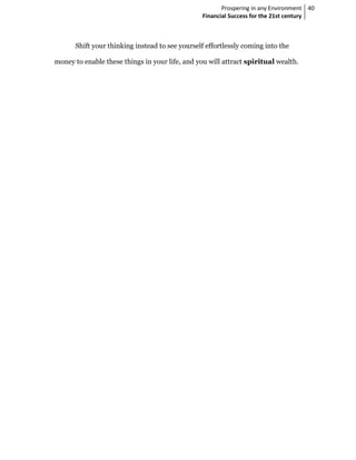 Prospering in any Environment 40
                                                 Financial Success for the 21st century



      Shift your thinking instead to see yourself effortlessly coming into the

money to enable these things in your life, and you will attract spiritual wealth.
 