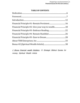Prospering in any Environment 5
                                                                      Financial Success for the 21st century



                                       TABLE OF CONTENTS
Dedication .........................................................................................................6
Foreword ...........................................................................................................7
Introduction .................................................................................................. 12
Financial Principle #1- Remain Persistent ..................................... 16
Financial Principle #2- Give your way to wealth ......................... 18
Financial Principle #3- Embrace Reading ....................................... 22
Financial Principle #4- Remain Humbled ....................................... 26
Financial Principle #5- Dare to Dream ............................................. 28
About TDB Enterprises, Inc ................................................................... 33
Bonus #2 (Spiritual Wealth Article) .................................................. 38

2 Bonus financial wealth Builders: 10 Strategic Biblical Quotes for
money; Spiritual Wealth Article
 