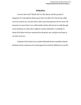 Prospering in any Environment 6
                                                   Financial Success for the 21st century



                                    Dedication

       I want to first of all “Thank God” for life, liberty and the pursuit of

happiness. It is through his divine grace that I am able to be who he has called

me to be, and live in a manner that is able to give him pleasure forever more. He

has given me more than I can really handle and has allowed me to walk through

some situations, in order that I might be a better individual. I would like to

thank all of those who have mentored me along the way, and given me hope in

my time of sorrow.


       I dedicate this E-book to my mother Elizabeth Wester and father Daniel

Brackens whose continuous love and support has made the difference in my life.
 